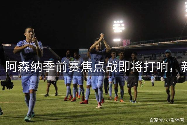 阿森纳季前赛焦点战即将打响，新赛季阵容悬念揭晓